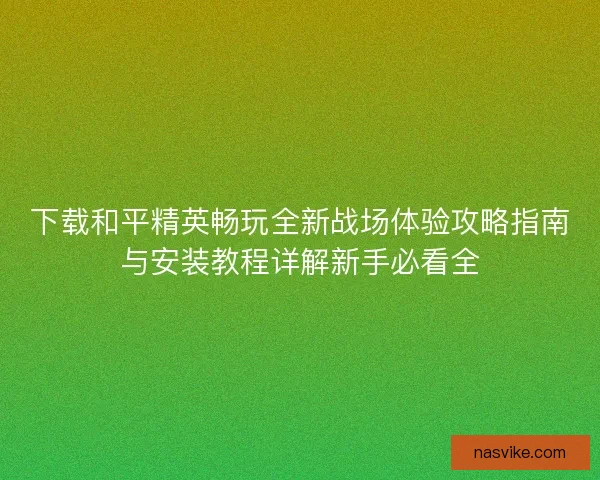 下载和平精英畅玩全新战场体验攻略指南与安装教程详解新手必看全