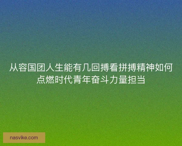 从容国团人生能有几回搏看拼搏精神如何点燃时代青年奋斗力量担当