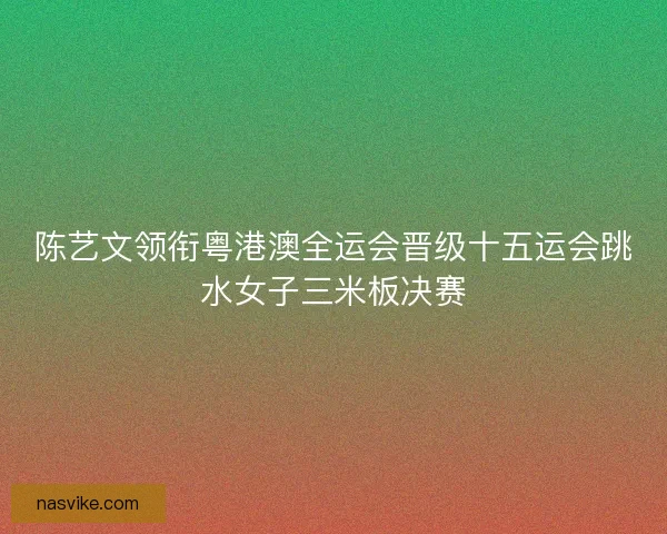 陈艺文领衔粤港澳全运会晋级十五运会跳水女子三米板决赛