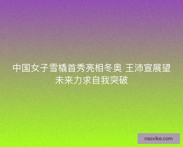 中国女子雪橇首秀亮相冬奥 王沛宣展望未来力求自我突破